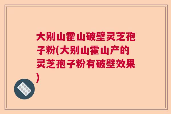 大别山霍山破壁灵芝孢子粉(大别山霍山产的灵芝孢子粉有破壁效果)  第1张