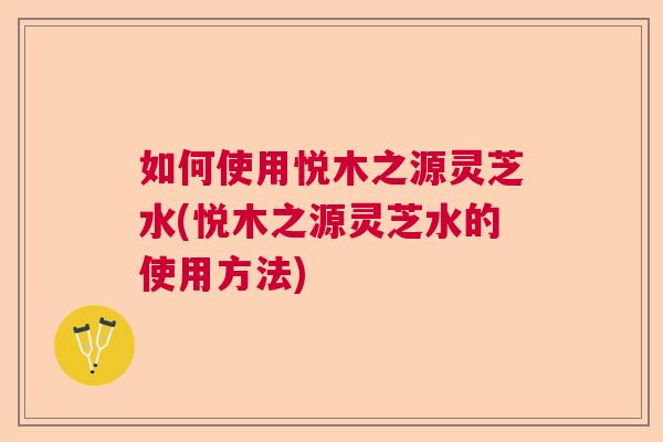 如何使用悦木之源灵芝水(悦木之源灵芝水的使用方法)  第1张