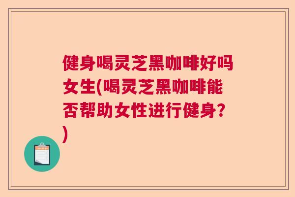 健身喝灵芝黑咖啡好吗女生(喝灵芝黑咖啡能否帮助女性进行健身？)  第1张