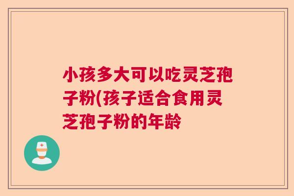 小孩多大可以吃灵芝孢子粉(孩子适合食用灵芝孢子粉的年龄  第1张