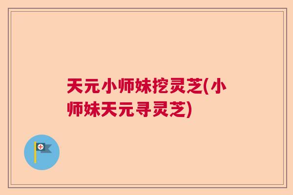 天元小师妹挖灵芝(小师妹天元寻灵芝)  第1张