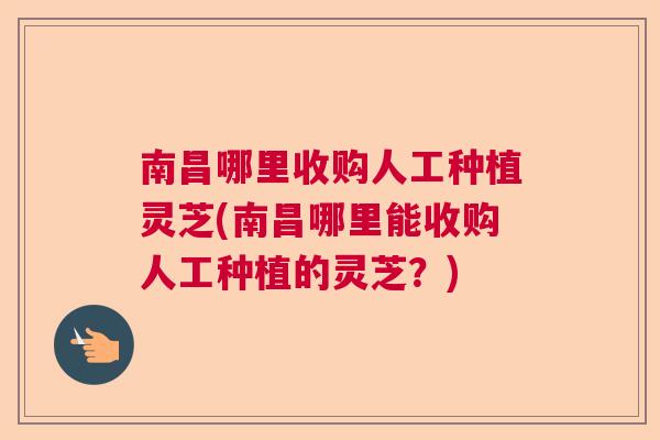 南昌哪里收购人工种植灵芝(南昌哪里能收购人工种植的灵芝？)  第1张
