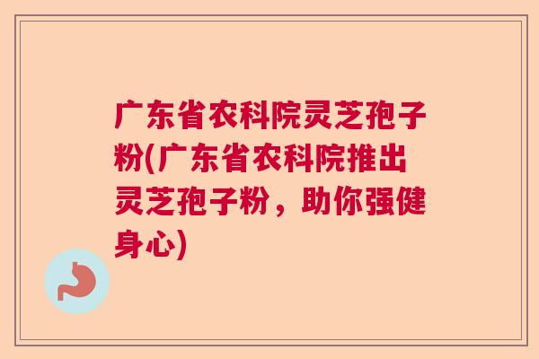 广东省农科院灵芝孢子粉(广东省农科院推出灵芝孢子粉，助你强健身心)  第1张
