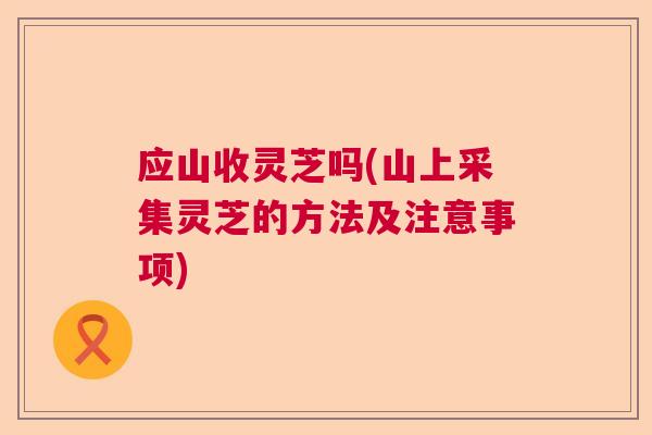 应山收灵芝吗(山上采集灵芝的方法及注意事项)  第1张