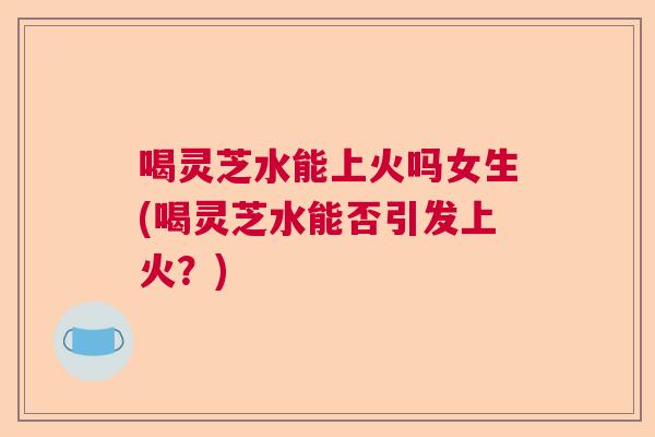 喝灵芝水能上火吗女生(喝灵芝水能否引发上火？)  第1张