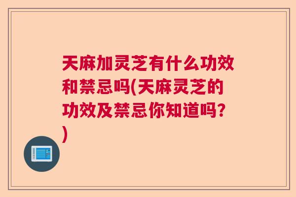 天麻加灵芝有什么功效和禁忌吗(天麻灵芝的功效及禁忌你知道吗？)  第1张
