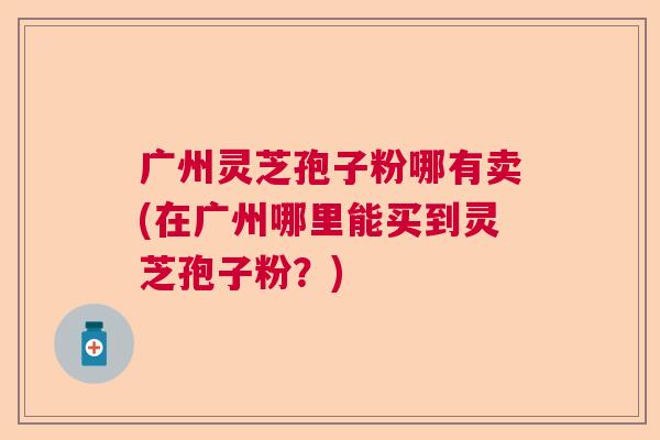 广州灵芝孢子粉哪有卖(在广州哪里能买到灵芝孢子粉？)  第1张