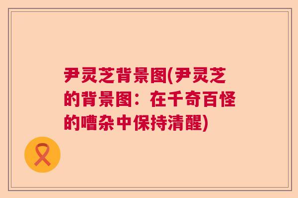 尹灵芝背景图(尹灵芝的背景图：在千奇百怪的嘈杂中保持清醒)  第1张