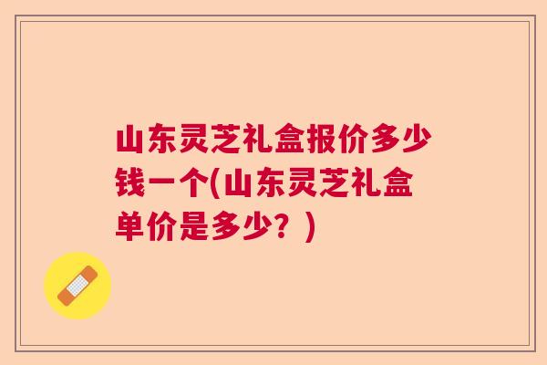 山东灵芝礼盒报价多少钱一个(山东灵芝礼盒单价是多少？)  第1张