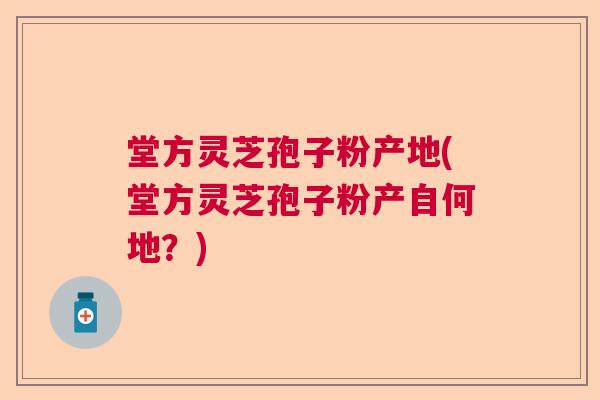 堂方灵芝孢子粉产地(堂方灵芝孢子粉产自何地？)  第1张