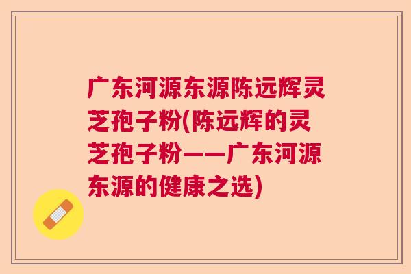 广东河源东源陈远辉灵芝孢子粉(陈远辉的灵芝孢子粉——广东河源东源的健康之选)  第1张