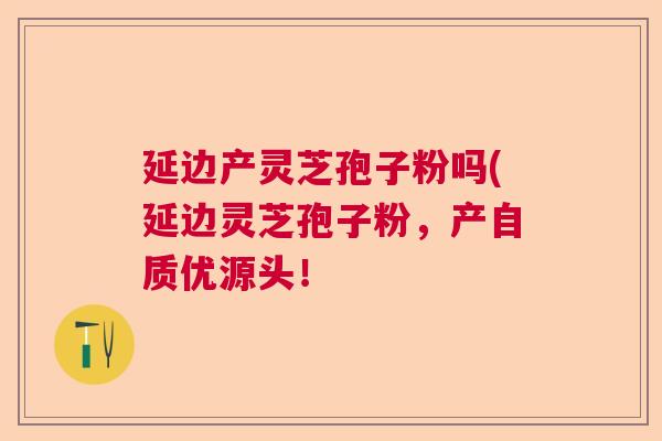 延边产灵芝孢子粉吗(延边灵芝孢子粉，产自质优源头！  第1张