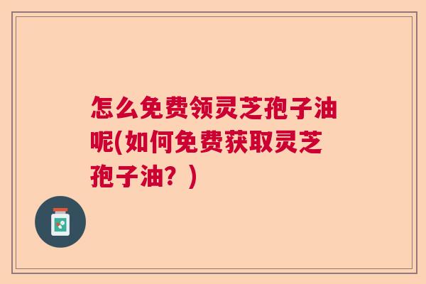 怎么免费领灵芝孢子油呢(如何免费获取灵芝孢子油？)  第1张