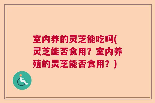 室内养的灵芝能吃吗(灵芝能否食用？室内养殖的灵芝能否食用？)  第1张