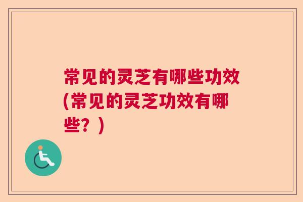 常见的灵芝有哪些功效(常见的灵芝功效有哪些？)  第1张