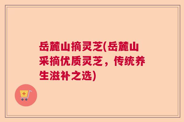 岳麓山摘灵芝(岳麓山采摘优质灵芝，传统养生滋补之选)  第1张