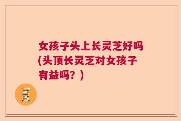 女孩子头上长灵芝好吗(头顶长灵芝对女孩子有益吗？)  第1张
