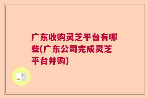 广东收购灵芝平台有哪些(广东公司完成灵芝平台并购)  第1张