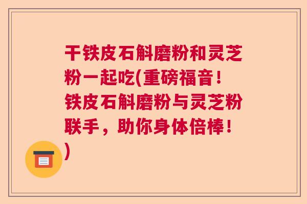 干铁皮石斛磨粉和灵芝粉一起吃(重磅福音！铁皮石斛磨粉与灵芝粉联手，助你身体倍棒！)  第1张