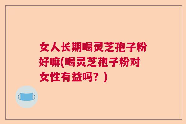 女人长期喝灵芝孢子粉好嘛(喝灵芝孢子粉对女性有益吗？)  第1张