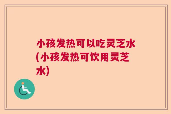 小孩发热可以吃灵芝水(小孩发热可饮用灵芝水)  第1张
