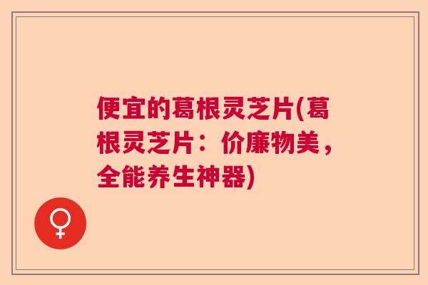 便宜的葛根灵芝片(葛根灵芝片：价廉物美，全能养生神器)  第1张