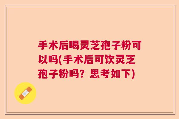 手术后喝灵芝孢子粉可以吗(手术后可饮灵芝孢子粉吗？思考如下)  第1张