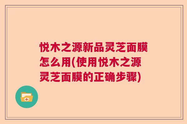 悦木之源新品灵芝面膜怎么用(使用悦木之源灵芝面膜的正确步骤)  第1张