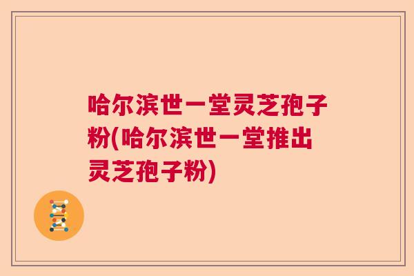 哈尔滨世一堂灵芝孢子粉(哈尔滨世一堂推出灵芝孢子粉)  第1张