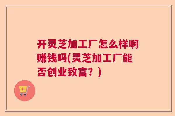 开灵芝加工厂怎么样啊赚钱吗(灵芝加工厂能否创业致富？)  第1张