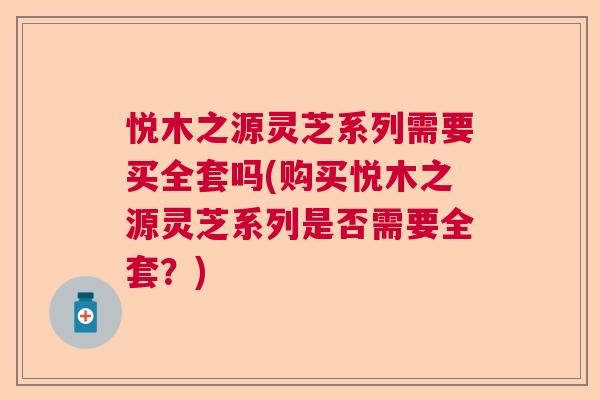 悦木之源灵芝系列需要买全套吗(购买悦木之源灵芝系列是否需要全套？)  第1张