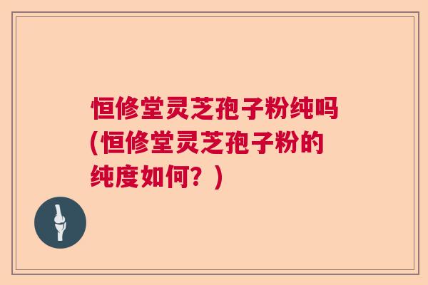 恒修堂灵芝孢子粉纯吗(恒修堂灵芝孢子粉的纯度如何？)  第1张