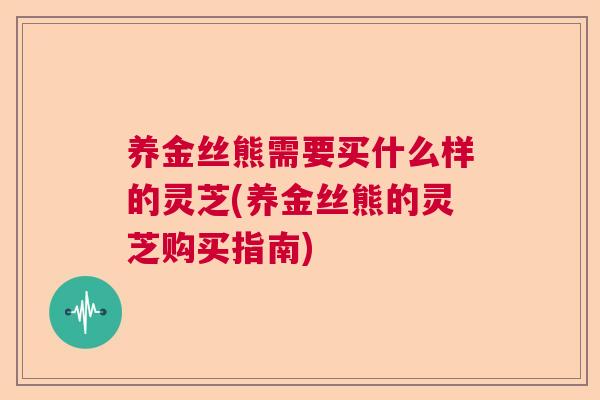 养金丝熊需要买什么样的灵芝(养金丝熊的灵芝购买指南)  第1张