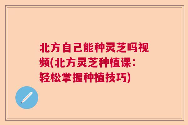 北方自己能种灵芝吗视频(北方灵芝种植课：轻松掌握种植技巧)  第1张
