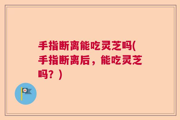 手指断离能吃灵芝吗(手指断离后，能吃灵芝吗？)  第1张