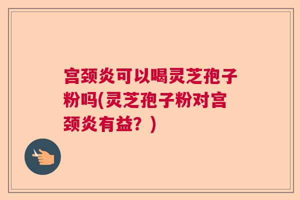 宫颈炎可以喝灵芝孢子粉吗(灵芝孢子粉对宫颈炎有益？)  第1张