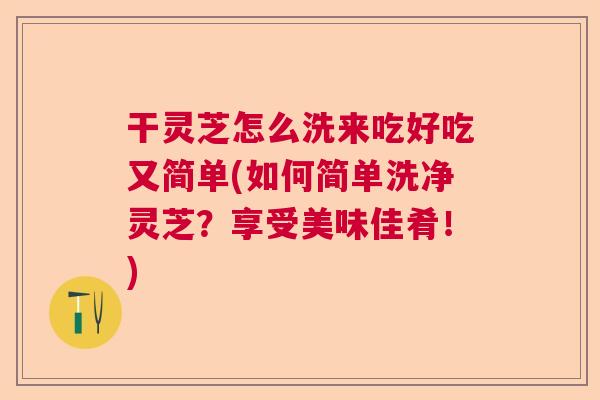 干灵芝怎么洗来吃好吃又简单(如何简单洗净灵芝？享受美味佳肴！)  第1张