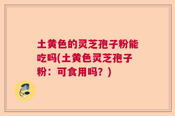 土黄色的灵芝孢子粉能吃吗(土黄色灵芝孢子粉：可食用吗？)  第1张