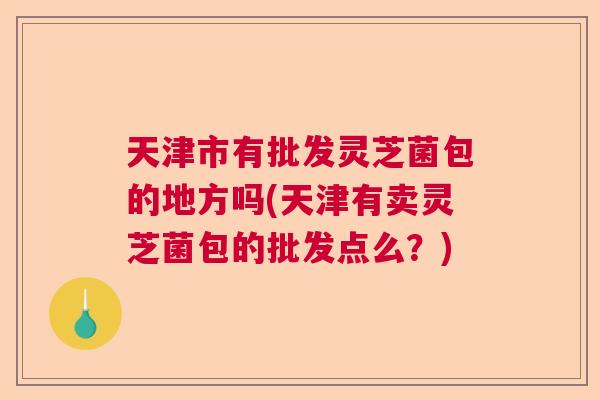 天津市有批发灵芝菌包的地方吗(天津有卖灵芝菌包的批发点么？)  第1张
