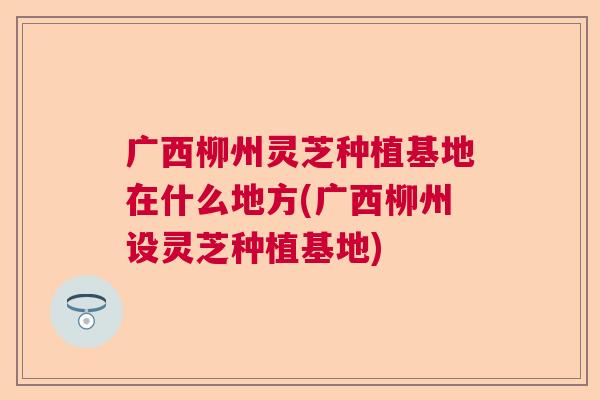 广西柳州灵芝种植基地在什么地方(广西柳州设灵芝种植基地)  第1张