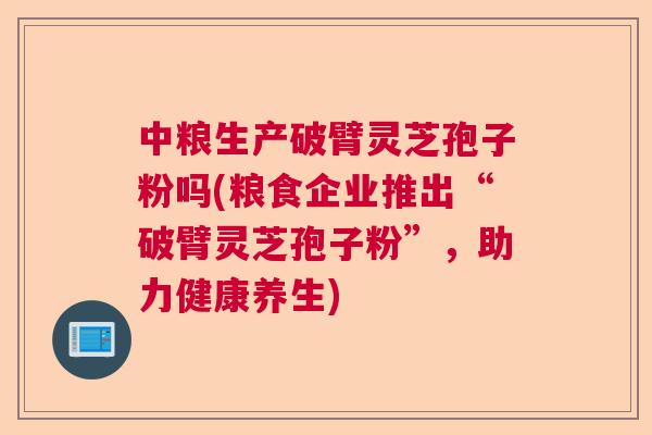 中粮生产破臂灵芝孢子粉吗(粮食企业推出“破臂灵芝孢子粉”，助力健康养生)  第1张