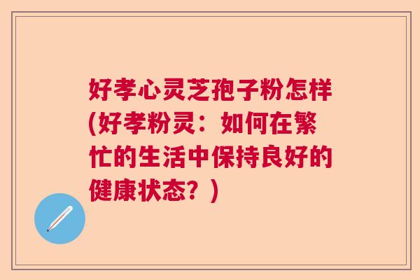 好孝心灵芝孢子粉怎样(好孝粉灵：如何在繁忙的生活中保持良好的健康状态？)  第1张