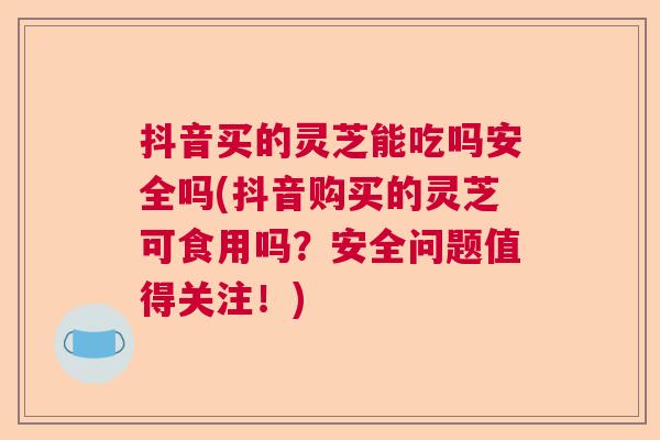 抖音买的灵芝能吃吗安全吗(抖音购买的灵芝可食用吗？安全问题值得关注！)  第1张