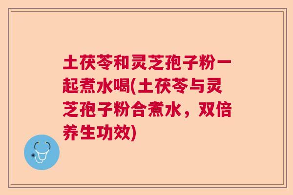 土茯苓和灵芝孢子粉一起煮水喝(土茯苓与灵芝孢子粉合煮水，双倍养生功效)  第1张