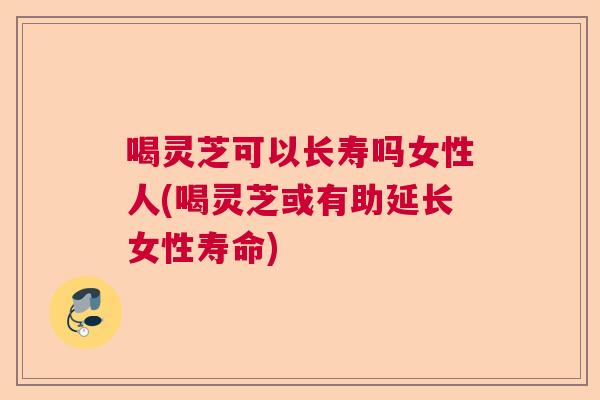 喝灵芝可以长寿吗女性人(喝灵芝或有助延长女性寿命)  第1张