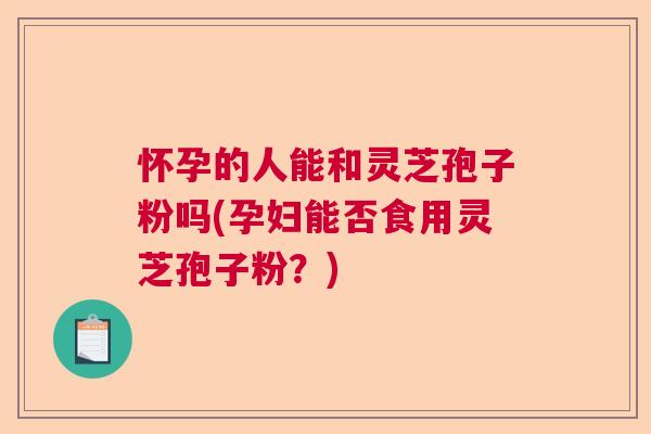怀孕的人能和灵芝孢子粉吗(孕妇能否食用灵芝孢子粉？)  第1张