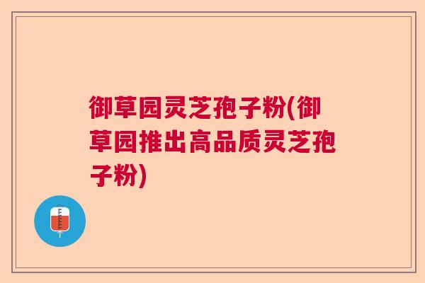 御草园灵芝孢子粉(御草园推出高品质灵芝孢子粉)  第1张