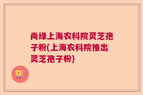 尚绿上海农科院灵芝孢子粉(上海农科院推出灵芝孢子粉)  第1张