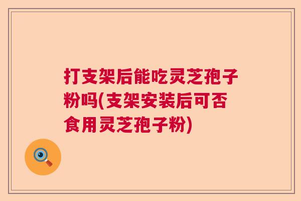 打支架后能吃灵芝孢子粉吗(支架安装后可否食用灵芝孢子粉)  第1张