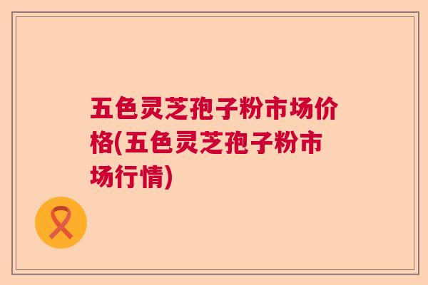 五色灵芝孢子粉市场价格(五色灵芝孢子粉市场行情)  第1张